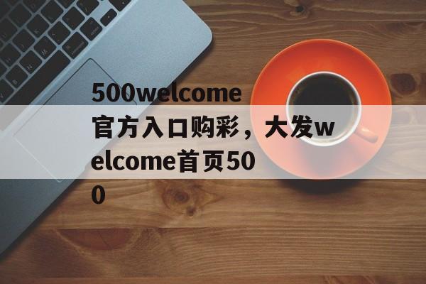 500welcome官方入口购彩，大发welcome首页500